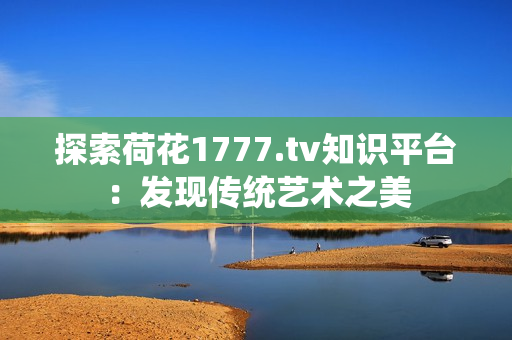 探索荷花1777.tv知識(shí)平臺(tái)：發(fā)現(xiàn)傳統(tǒng)藝術(shù)之美