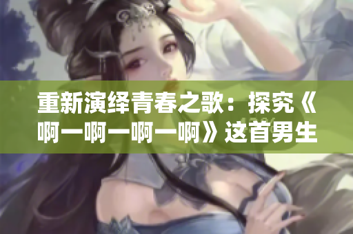 重新演繹青春之歌：探究《啊一啊一啊一啊》這首男生歌曲的靈魂