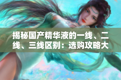 揭秘國產(chǎn)精華液的一線、二線、三線區(qū)別：選購攻略大揭秘