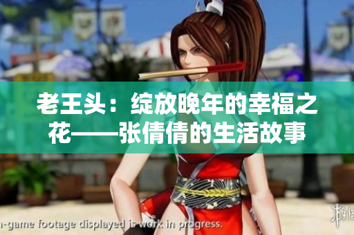 老王頭:綻放晚年的幸福之花——張倩倩的生活故事 老王頭:綻放晚年的幸福之花——張倩倩的生活故事