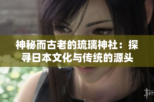 神秘而古老的琉璃神社：探尋日本文化與傳統(tǒng)的源頭