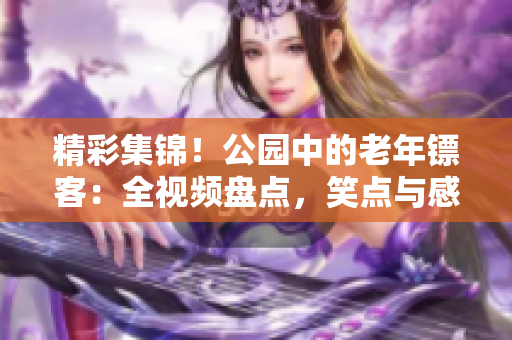 精彩集錦！公園中的老年鏢客：全視頻盤點(diǎn)，笑點(diǎn)與感動(dòng)并存！