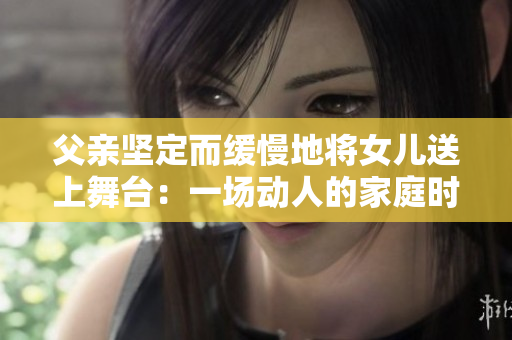 父親堅(jiān)定而緩慢地將女兒送上舞臺(tái)：一場(chǎng)動(dòng)人的家庭時(shí)刻