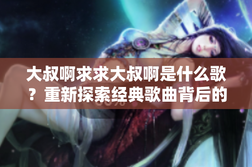 大叔啊求求大叔啊是什么歌？重新探索經(jīng)典歌曲背后的故事