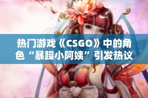 熱門游戲《CSGO》中的角色“暴躁小阿姨”引發(fā)熱議，玩家爭論不休