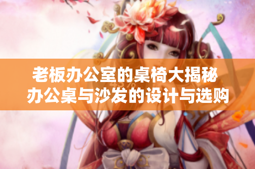老板辦公室的桌椅大揭秘 辦公桌與沙發(fā)的設計與選購策略