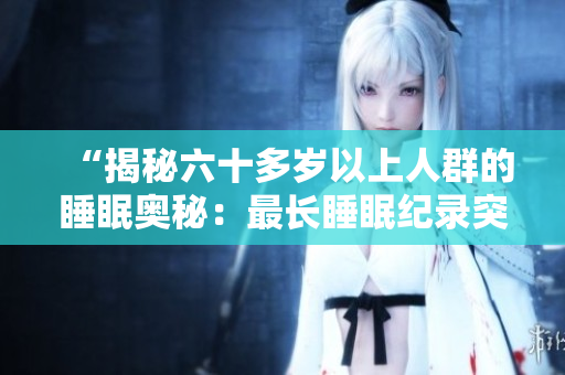 “揭秘六十多歲以上人群的睡眠奧秘:最長睡眠紀(jì)錄突破何種年紀(jì)?” “揭秘六十多歲以上人群的睡眠奧秘:最長睡眠紀(jì)錄突破何種年紀(jì)?”