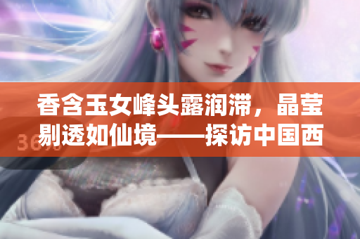 香含玉女峰頭露潤滯，晶瑩剔透如仙境——探訪中國西南高原仙女山