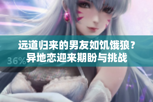 遠(yuǎn)道歸來(lái)的男友如饑餓狼？異地戀迎來(lái)期盼與挑戰(zhàn)