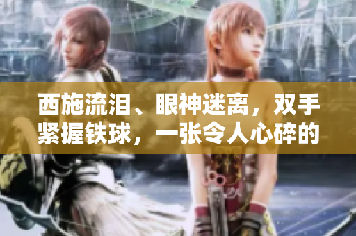 西施流淚、眼神迷離，雙手緊握鐵球，一張令人心碎的畫面！
