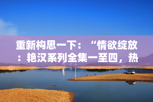 重新構(gòu)思一下：“情欲綻放：艷漢系列全集一至四，熱情四溢的激情故事”。