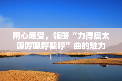 用心感受，領(lǐng)略“力得摸太嗯哼嗯哼嗯哼”曲的魅力