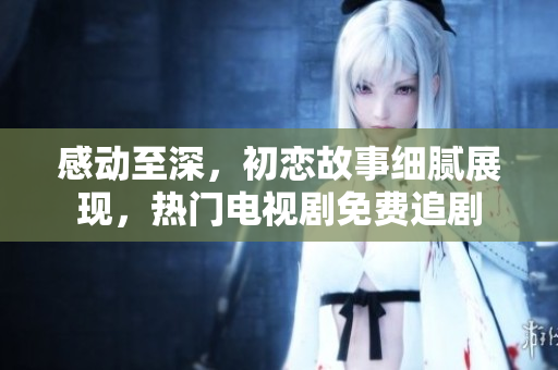 感動至深，初戀故事細(xì)膩展現(xiàn)，熱門電視劇免費(fèi)追劇