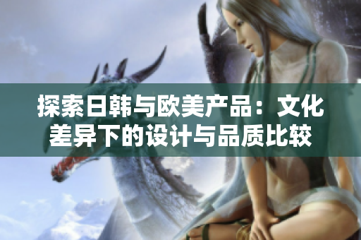 探索日韓與歐美產(chǎn)品：文化差異下的設(shè)計(jì)與品質(zhì)比較