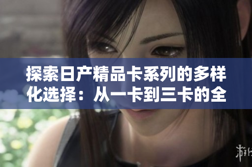 探索日產(chǎn)精品卡系列的多樣化選擇：從一卡到三卡的全面解析