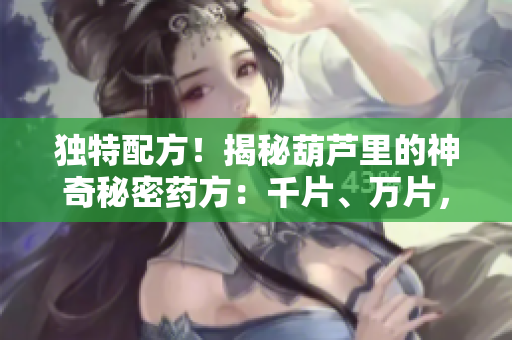 獨(dú)特配方！揭秘葫蘆里的神奇秘密藥方：千片、萬片，無價之寶揭示！