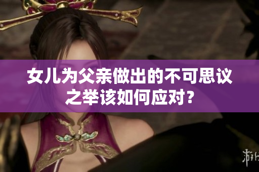 女兒為父親做出的不可思議之舉該如何應對？