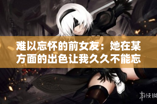 難以忘懷的前女友：她在某方面的出色讓我久久不能忘懷
