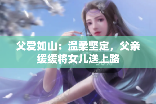 父愛如山：溫柔堅定，父親緩緩將女兒送上路