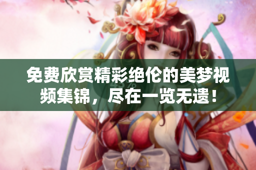 免費(fèi)欣賞精彩絕倫的美夢視頻集錦，盡在一覽無遺！