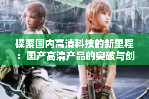 探索國(guó)內(nèi)高清科技的新里程：國(guó)產(chǎn)高清產(chǎn)品的突破與創(chuàng)新