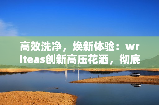 高效洗凈，煥新體驗(yàn)：writeas創(chuàng)新高壓花灑，徹底洗凈，煥發(fā)健康！