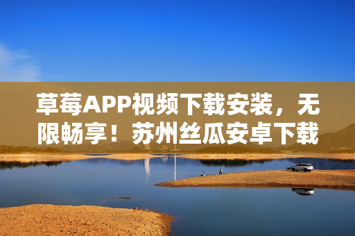 草莓APP視頻下載安裝，無限暢享！蘇州絲瓜安卓下載精選推薦