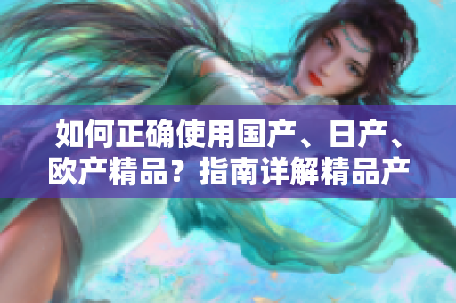 如何正確使用國產(chǎn)、日產(chǎn)、歐產(chǎn)精品？指南詳解精品產(chǎn)品的使用技巧