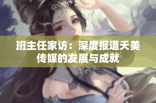 班主任家訪：深度報道天美傳媒的發(fā)展與成就