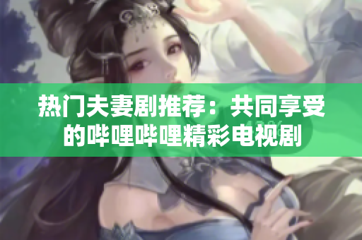熱門夫妻劇推薦：共同享受的嗶哩嗶哩精彩電視劇