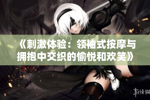 《刺激體驗(yàn)：領(lǐng)袖式按摩與擁抱中交織的愉悅和歡笑》