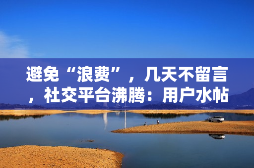 避免“浪費”，幾天不留言，社交平臺沸騰：用戶水帖增多