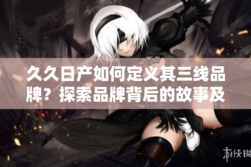 久久日產(chǎn)如何定義其三線品牌？探索品牌背后的故事及戰(zhàn)略
