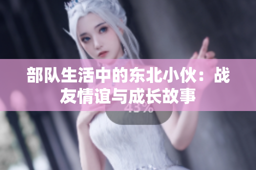 部隊生活中的東北小伙:戰(zhàn)友情誼與成長故事 部隊生活中的東北小伙:戰(zhàn)友情誼與成長故事