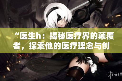 “醫(yī)生h：揭秘醫(yī)療界的顛覆者，探索他的醫(yī)療理念與創(chuàng)新實踐”