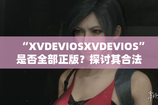 “XVDEVIOSXVDEVIOS”是否全部正版？探討其合法性及可信度