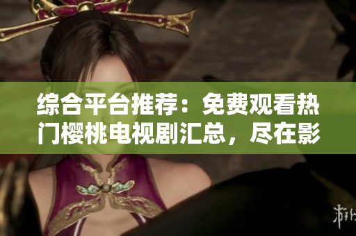 綜合平臺推薦:免費觀看熱門櫻桃電視劇匯總,盡在影視大全 綜合平臺推薦:免費觀看熱門櫻桃電視劇匯總,盡在影視大全