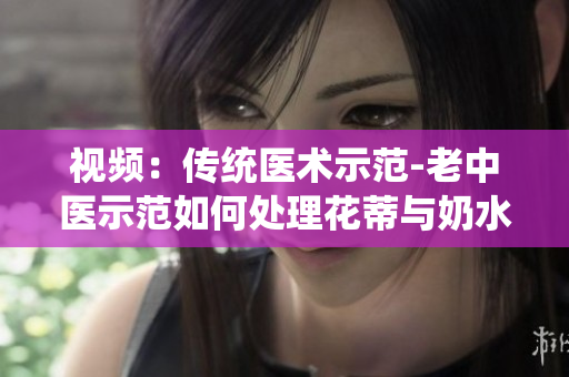 視頻：傳統(tǒng)醫(yī)術(shù)示范-老中醫(yī)示范如何處理花蒂與奶水