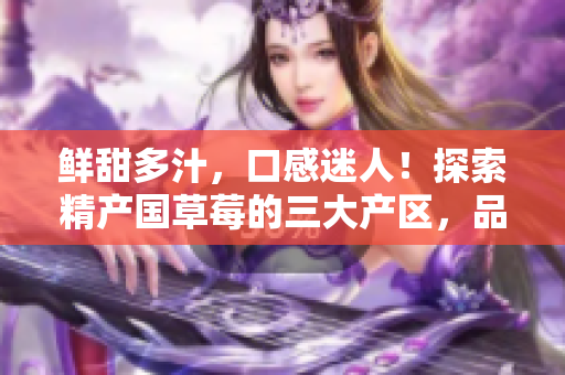 鮮甜多汁，口感迷人！探索精產(chǎn)國草莓的三大產(chǎn)區(qū)，品味不同風(fēng)味！