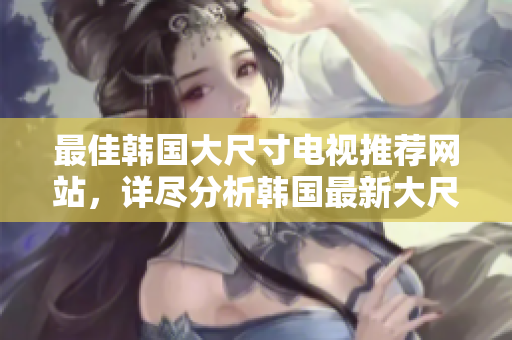 最佳韓國大尺寸電視推薦網(wǎng)站，詳盡分析韓國最新大尺寸電視選購風(fēng)潮及產(chǎn)品排名