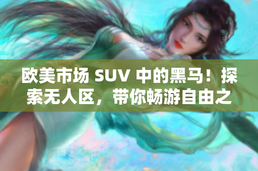 歐美市場(chǎng) SUV 中的黑馬！探索無人區(qū)，帶你暢游自由之境！