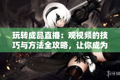 玩轉(zhuǎn)成品直播：觀視頻的技巧與方法全攻略，讓你成為直播達(dá)人！
