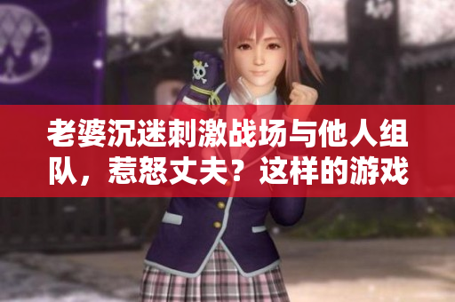 老婆沉迷刺激戰(zhàn)場與他人組隊,惹怒丈夫?這樣的游戲CP能持續(xù)嗎? 老婆沉迷刺激戰(zhàn)場與他人組隊,惹怒丈夫?這樣的游戲CP能持續(xù)嗎?