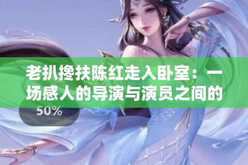 老扒攙扶陳紅走入臥室：一場(chǎng)感人的導(dǎo)演與演員之間的親情交流