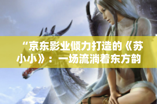 “京東影業(yè)傾力打造的《蘇小小》：一場(chǎng)流淌著東方韻味的奇幻之旅”