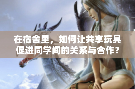 在宿舍里，如何讓共享玩具促進(jìn)同學(xué)間的關(guān)系與合作？