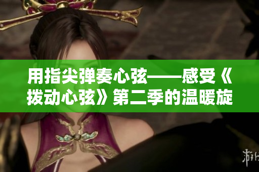 用指尖彈奏心弦——感受《撥動心弦》第二季的溫暖旋律 用指尖彈奏心弦——感受《撥動心弦》第二季的溫暖旋律