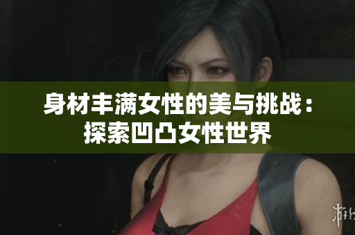 身材豐滿女性的美與挑戰(zhàn)：探索凹凸女性世界