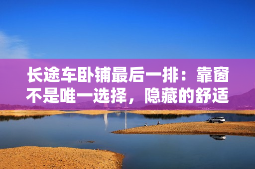 長(zhǎng)途車臥鋪?zhàn)詈笠慌牛嚎看安皇俏ㄒ贿x擇,隱藏的舒適之處。 長(zhǎng)途車臥鋪?zhàn)詈笠慌牛嚎看安皇俏ㄒ贿x擇,隱藏的舒適之處。