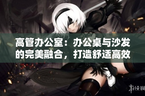 高管辦公室：辦公桌與沙發(fā)的完美融合，打造舒適高效工作環(huán)境
